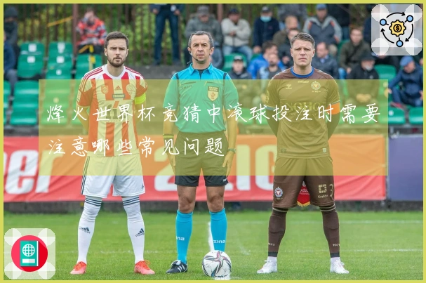 烽火世界杯竞猜中滚球投注时需要注意哪些常见问题