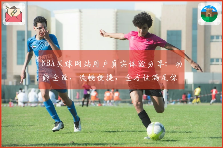 NBA买球网站用户真实体验分享：功能全面，流畅便捷，全方位满足你的观赛需求