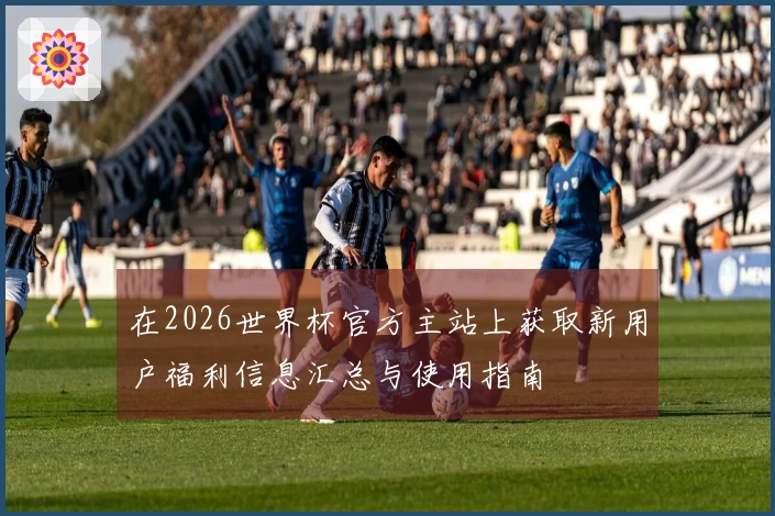 在2026世界杯官方主站上获取新用户福利信息汇总与使用指南